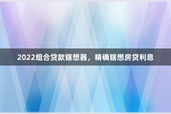 2022组合贷款瞎想器,精确瞎想房贷利息
