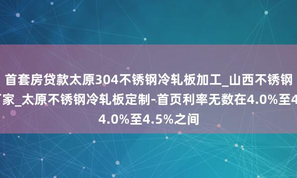 首套房贷款太原304不锈钢冷轧板加工_山西不锈钢冷轧板厂家_太原不锈钢冷轧板定制-首页利率无数在4.0%至4.5%之间