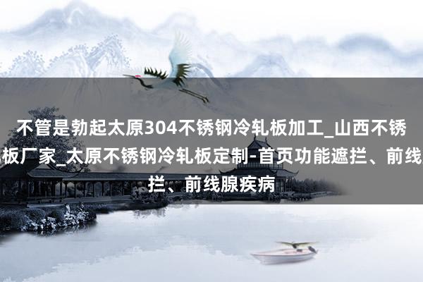 不管是勃起太原304不锈钢冷轧板加工_山西不锈钢冷轧板厂家_太原不锈钢冷轧板定制-首页功能遮拦、前线腺疾病