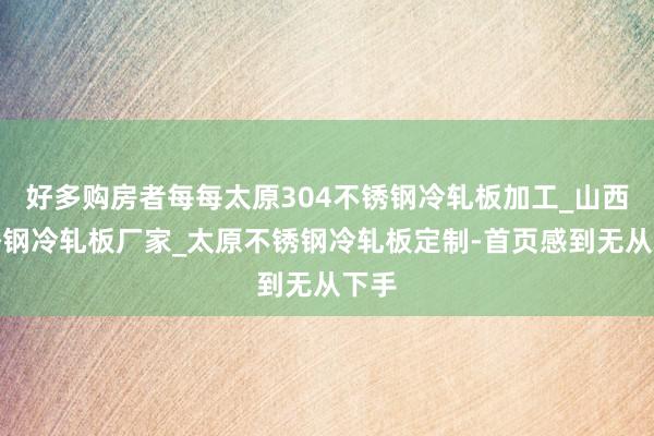 好多购房者每每太原304不锈钢冷轧板加工_山西不锈钢冷轧板厂家_太原不锈钢冷轧板定制-首页感到无从下手